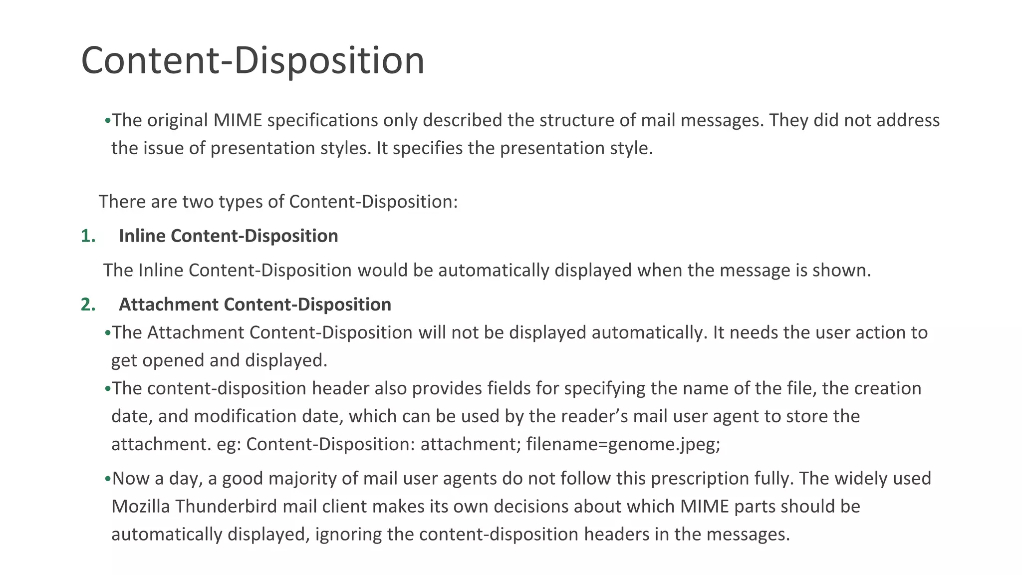 Content-Disposition
•The original MIME specifications only described the structure of mail messages. They did not address
the issue of presentation styles. It specifies the presentation style.
There are two types of Content-Disposition:
1. Inline Content-Disposition
The Inline Content-Disposition would be automatically displayed when the message is shown.
2. Attachment Content-Disposition
•The Attachment Content-Disposition will not be displayed automatically. It needs the user action to
get opened and displayed.
•The content-disposition header also provides fields for specifying the name of the file, the creation
date, and modification date, which can be used by the reader’s mail user agent to store the
attachment. eg: Content-Disposition: attachment; filename=genome.jpeg;
•Now a day, a good majority of mail user agents do not follow this prescription fully. The widely used
Mozilla Thunderbird mail client makes its own decisions about which MIME parts should be
automatically displayed, ignoring the content-disposition headers in the messages.
 