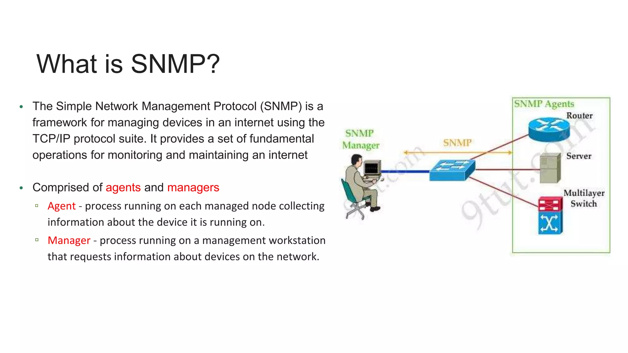 What is SNMP?
• The Simple Network Management Protocol (SNMP) is a
framework for managing devices in an internet using the
TCP/IP protocol suite. It provides a set of fundamental
operations for monitoring and maintaining an internet
• Comprised of agents and managers
▫ Agent - process running on each managed node collecting
information about the device it is running on.
▫ Manager - process running on a management workstation
that requests information about devices on the network.
 
