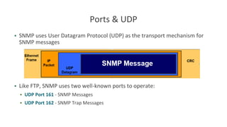 Ports & UDP
• SNMP uses User Datagram Protocol (UDP) as the transport mechanism for
SNMP messages
• Like FTP, SNMP uses two well-known ports to operate:
• UDP Port 161 - SNMP Messages
• UDP Port 162 - SNMP Trap Messages
 