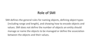 Role of SMI
SMI defines the general rules for naming objects, defining object types
(including range and length), and showing how to encode objects and
values. SMI does not define the number of objects an entity should
manage or name the objects to be managed or define the association
between the objects and their values.
 