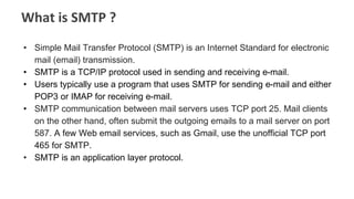 What is SMTP ?
• Simple Mail Transfer Protocol (SMTP) is an Internet Standard for electronic
mail (email) transmission.
• SMTP is a TCP/IP protocol used in sending and receiving e-mail.
• Users typically use a program that uses SMTP for sending e-mail and either
POP3 or IMAP for receiving e-mail.
• SMTP communication between mail servers uses TCP port 25. Mail clients
on the other hand, often submit the outgoing emails to a mail server on port
587. A few Web email services, such as Gmail, use the unofficial TCP port
465 for SMTP.
• SMTP is an application layer protocol.
 