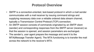 Protocol Overview
• SMTP is a connection-oriented, text-based protocol in which a mail sender
communicates with a mail receiver by issuing command strings and
supplying necessary data over a reliable ordered data stream channel,
typically a Transmission Control Protocol (TCP) connection.
• An SMTP session consists of commands originated by an SMTP client
(sender) and corresponding responses from the SMTP server (receiver) so
that the session is opened, and session parameters are exchanged.
• The sender’s, user agent prepare the message and send it to the
MTA(Message Transfer Agent). The MTA functioning is to transfer the mail
across the network to the receiver’s MTA.
 