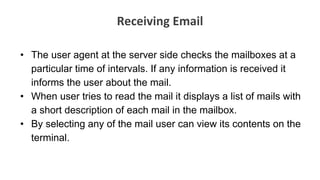 Receiving Email
• The user agent at the server side checks the mailboxes at a
particular time of intervals. If any information is received it
informs the user about the mail.
• When user tries to read the mail it displays a list of mails with
a short description of each mail in the mailbox.
• By selecting any of the mail user can view its contents on the
terminal.
 