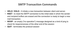 SMTP Transaction Commands
• HELO / EHLO - It initiate a new transaction between client and server.
• RSET - to reset the SMTP connection to the initial state in which the sender
and recipient buffers are erased and the connection is ready to begin a new
mail transaction.
• NOOP - an empty ("no operation") message designed as a kind of ping to
check for responsiveness of the other end of the session
• QUIT - terminates the protocol session
 