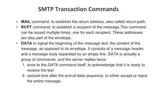 SMTP Transaction Commands
• MAIL command, to establish the return address, also called return-path.
• RCPT command, to establish a recipient of the message.This command
can be issued multiple times, one for each recipient. These addresses
are also part of the envelope.
• DATA to signal the beginning of the message text; the content of the
message, as opposed to its envelope. It consists of a message header
and a message body separated by an empty line. DATA is actually a
group of commands, and the server replies twice:
1. once to the DATA command itself, to acknowledge that it is ready to
receive the text
2. second time after the end-of-data sequence, to either accept or reject
the entire message.
 