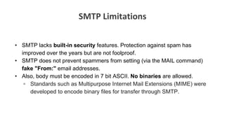 SMTP Limitations
• SMTP lacks built-in security features. Protection against spam has
improved over the years but are not foolproof.
• SMTP does not prevent spammers from setting (via the MAIL command)
fake "From:" email addresses.
• Also, body must be encoded in 7 bit ASCII. No binaries are allowed.
▫ Standards such as Multipurpose Internet Mail Extensions (MIME) were
developed to encode binary files for transfer through SMTP.
 