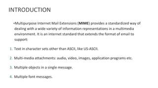 INTRODUCTION
•Multipurpose Internet Mail Extensions (MIME) provides a standardized way of
dealing with a wide variety of information representations in a multimedia
environment. It is an internet standard that extends the format of email to
support:
1. Text in character sets other than ASCII, like US-ASCII.
2. Multi-media attachments: audio, video, images, application programs etc.
3. Multiple objects in a single message.
4. Multiple font messages.
 