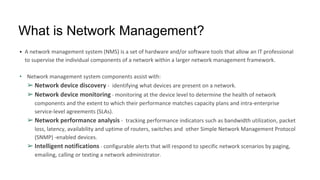 What is Network Management?
• A network management system (NMS) is a set of hardware and/or software tools that allow an IT professional
to supervise the individual components of a network within a larger network management framework.
• Network management system components assist with:
➢ Network device discovery - identifying what devices are present on a network.
➢ Network device monitoring - monitoring at the device level to determine the health of network
components and the extent to which their performance matches capacity plans and intra-enterprise
service-level agreements (SLAs).
➢ Network performance analysis - tracking performance indicators such as bandwidth utilization, packet
loss, latency, availability and uptime of routers, switches and other Simple Network Management Protocol
(SNMP) -enabled devices.
➢ Intelligent notifications - configurable alerts that will respond to specific network scenarios by paging,
emailing, calling or texting a network administrator.
 