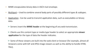 • MIME encapsulates binary data in ASCII mail envelope.
• Multipart – Used to combine several body parts of possibly different types & subtypes.
• Application - Can be used to transmit application data, such as executables or binary
data.
➢ Servers insert the MIME header at the beginning of any web transmission.
➢ Clients use this content type or media type header to select an appropriate viewer
application for the type of data the header indicates.
➢ Some of these viewers are built into the web client or browser (for example, almost all
browsers come with GIF and JPEG image viewers as well as the ability to handle HTML
files).
 
