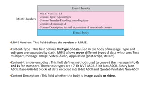 •MIME Version : This field defines the version of MIME.
•Content-Type : This field defines the type of data used in the body of message. Type and
subtypes are separated by slash. MIME allows seven different types of data which are: Text,
multipart, message, Image, Video, Audio, Application (post-script, stream).
•Content-transfer-encoding : This field defines methods used to convert the message into 0s
and 1s for transport. The various types are : 7-bit NVT ASCII, 8-bit Non ASCII, Binary Non-
ASCII, Base-64 6-bit blocks of data encoded into 8-bit ASCII and Quoted-Printable Non-ASCII
•Content Description : This field whether the body is image, audio or video.
 
