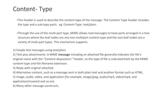 Content- Type
•This header is used to describe the content type of the message. The Content-Type header includes
the type and a sub-type parts. eg: Content-Type: text/plain
•Through the use of the multi-part type, MIME allows mail messages to have parts arranged in a tree
structure where the leaf nodes are any non-multipart content type and the non-leaf nodes are a
variety of multi-part types. This mechanism supports:
1) Simple text messages using text/plain.
2) Text plus attachments. A MIME message including an attached file generally indicates the file’s
original name with the “Content-disposition:” header, so the type of file is indicated both by the MIME
content-type and the filename extension.
3) Reply with original attached.
4) Alternative content, such as a message sent in both plain text and another format such as HTML.
5) Image, audio, video, and application (for example, image/jpeg, audio/mp3, video/mp4, and
application/msword and so on).
6) Many other message constructs.
 