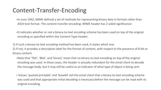 Content-Transfer-Encoding
•In June 1992, MIME defined a set of methods for representing binary data in formats other than
ASCII text format. The content-transfer-encoding: MIME header has 2-sided significance:
•It indicates whether or not a binary-to-text encoding scheme has been used on top of the original
encoding as specified within the Content-Type header:
1) If such a binary-to-text encoding method has been used, it states which one.
2) If not, it provides a descriptive label for the format of content, with respect to the presence of 8-bit or
binary content.
•Note that ‘7bit’, ‘8bit’, and ‘binary’ mean that no binary-to-text encoding on top of the original
encoding was used. In these cases, the header is actually redundant for the email client to decode
the message body, but it may still be useful as an indicator of what type of object is being sent.
• Values ‘quoted-printable’ and ‘base64’ tell the email client that a binary-to-text encoding scheme
was used and that appropriate initial decoding is necessary before the message can be read with its
original encoding.
 