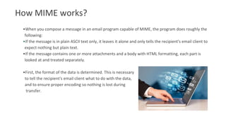 How MIME works?
•When you compose a message in an email program capable of MIME, the program does roughly the
following:
•If the message is in plain ASCII text only, it leaves it alone and only tells the recipient's email client to
expect nothing but plain text.
•If the message contains one or more attachments and a body with HTML formatting, each part is
looked at and treated separately.
•First, the format of the data is determined. This is necessary
to tell the recipient's email client what to do with the data,
and to ensure proper encoding so nothing is lost during
transfer.
 