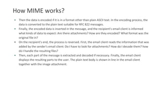 How MIME works?
• Then the data is encoded if it is in a format other than plain ASCII text. In the encoding process, the
data is converted to the plain text suitable for RFC 822 messages.
• Finally, the encoded data is inserted in the message, and the recipient's email client is informed
what kinds of data to expect: Are there attachments? How are they encoded? What format was the
original file in?
• On the recipient's end, the process is reversed. First, the email client reads the information that was
added by the sender's email client: Do I have to look for attachments? How do I decode them? how
do I handle the resulting files?
• Then, each part of the message is extracted and decoded if necessary. Finally, the email client
displays the resulting parts to the user. The plain text body is shown in line in the email client
together with the image attachment.
 