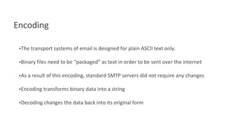 Encoding
•The transport systems of email is designed for plain ASCII text only.
•Binary files need to be “packaged” as text in order to be sent over the internet
•As a result of this encoding, standard SMTP servers did not require any changes
•Encoding transforms binary data into a string
•Decoding changes the data back into its original form
 