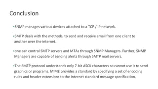 Conclusion
•SNMP manages various devices attached to a TCP / IP network.
•SMTP deals with the methods, to send and receive email from one client to
another over the internet.
•one can control SMTP servers and MTAs through SNMP Managers. Further, SNMP
Managers are capable of sending alerts through SMTP mail servers.
•The SMTP protocol understands only 7-bit ASCII characters so cannot use it to send
graphics or programs. MIME provides a standard by specifying a set of encoding
rules and header extensions to the Internet standard message specification.
 