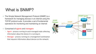 What is SNMP?
• The Simple Network Management Protocol (SNMP) is a
framework for managing devices in an internet using the
TCP/IP protocol suite. It provides a set of fundamental
operations for monitoring and maintaining an internet
• Comprised of agents and managers
▫ Agent - process running on each managed node collecting
information about the device it is running on.
▫ Manager - process running on a management workstation
that requests information about devices on the network.
 