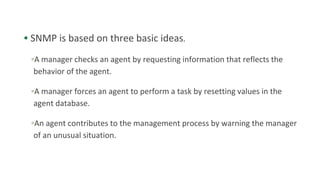 • SNMP is based on three basic ideas.
▫A manager checks an agent by requesting information that reflects the
behavior of the agent.
▫A manager forces an agent to perform a task by resetting values in the
agent database.
▫An agent contributes to the management process by warning the manager
of an unusual situation.
 