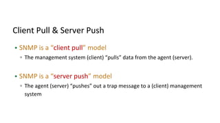 Client Pull & Server Push
• SNMP is a “client pull” model
▫ The management system (client) “pulls” data from the agent (server).
• SNMP is a “server push” model
▫ The agent (server) “pushes” out a trap message to a (client) management
system
 