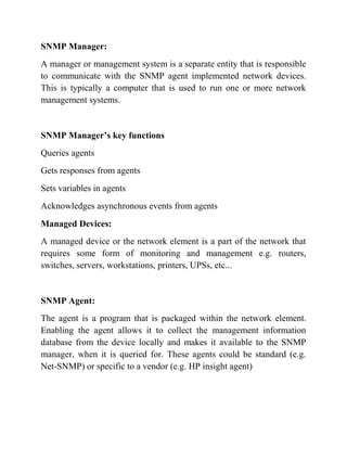 SNMP Manager:
A manager or management system is a separate entity that is responsible
to communicate with the SNMP agent implemented network devices.
This is typically a computer that is used to run one or more network
management systems.
SNMP Manager’s key functions
Queries agents
Gets responses from agents
Sets variables in agents
Acknowledges asynchronous events from agents
Managed Devices:
A managed device or the network element is a part of the network that
requires some form of monitoring and management e.g. routers,
switches, servers, workstations, printers, UPSs, etc...
SNMP Agent:
The agent is a program that is packaged within the network element.
Enabling the agent allows it to collect the management information
database from the device locally and makes it available to the SNMP
manager, when it is queried for. These agents could be standard (e.g.
Net-SNMP) or specific to a vendor (e.g. HP insight agent)
 