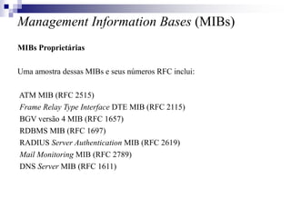 Management Information Bases (MIBs)
MIBs Proprietárias
Uma amostra dessas MIBs e seus números RFC inclui:
ATM MIB (RFC 2515)
Frame Relay Type Interface DTE MIB (RFC 2115)
BGV versão 4 MIB (RFC 1657)
RDBMS MIB (RFC 1697)
RADIUS Server Authentication MIB (RFC 2619)
Mail Monitoring MIB (RFC 2789)
DNS Server MIB (RFC 1611)
 