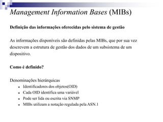 Management Information Bases (MIBs)
Definição das informações oferecidas pelo sistema de gestão
As informações disponíveis são definidas pelas MIBs, que por sua vez
descrevem a estrutura de gestão dos dados de um subsistema de um
dispositivo.
Como é definido?
Denominações hierárquicas
 Identificadores dos objetos(OID)
 Cada OID identifica uma variável
 Pode ser lida ou escrita via SNMP
 MIBs utilizam a notação regulada pela ASN.1
 