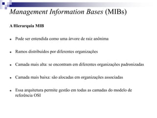 Management Information Bases (MIBs)
A Hierarquia MIB
 Pode ser entendida como uma árvore de raiz anônima
 Ramos distribuídos por diferentes organizações
 Camada mais alta: se encontram em diferentes organizações padronizadas
 Camada mais baixa: são alocadas em organizações associadas
 Essa arquitetura permite gestão em todas as camadas do modelo de
referência OSI
 