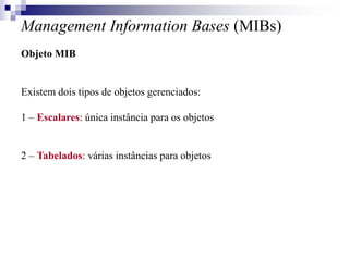 Management Information Bases (MIBs)
Objeto MIB
Existem dois tipos de objetos gerenciados:
1 – Escalares: única instância para os objetos
2 – Tabelados: várias instâncias para objetos
 