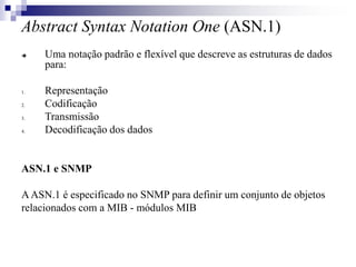 Abstract Syntax Notation One (ASN.1)
 Uma notação padrão e flexível que descreve as estruturas de dados
para:
1. Representação
2. Codificação
3. Transmissão
4. Decodificação dos dados
ASN.1 e SNMP
AASN.1 é especificado no SNMP para definir um conjunto de objetos
relacionados com a MIB - módulos MIB
 