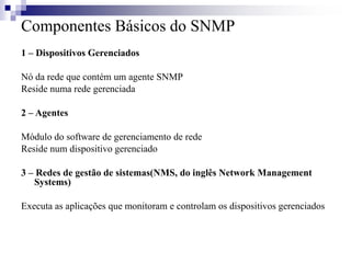 Componentes Básicos do SNMP
1 – Dispositivos Gerenciados
Nó da rede que contém um agente SNMP
Reside numa rede gerenciada
2 – Agentes
Módulo do software de gerenciamento de rede
Reside num dispositivo gerenciado
3 – Redes de gestão de sistemas(NMS, do inglês Network Management
Systems)
Executa as aplicações que monitoram e controlam os dispositivos gerenciados
 
