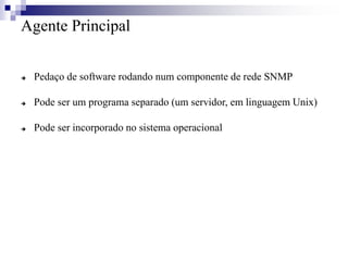 Agente Principal
 Pedaço de software rodando num componente de rede SNMP
 Pode ser um programa separado (um servidor, em linguagem Unix)
 Pode ser incorporado no sistema operacional
 