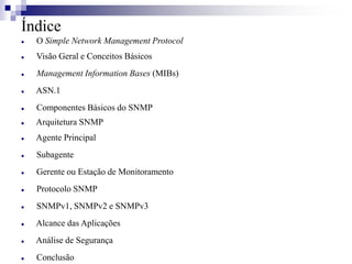 Índice
 O Simple Network Management Protocol
 Visão Geral e Conceitos Básicos
 Management Information Bases (MIBs)
 ASN.1
 Componentes Básicos do SNMP
 Arquitetura SNMP
 Agente Principal
 Subagente
 Gerente ou Estação de Monitoramento
 Protocolo SNMP
 SNMPv1, SNMPv2 e SNMPv3
 Alcance das Aplicações
 Análise de Segurança
 Conclusão
 