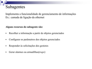 Subagentes
Implementa a funcionalidade de gerenciamento de informações
Ex.: camada de ligação da ethernet
Alguns recursos do subagente são:
 Recolher a informação a partir de objetos gerenciados
 Configurar os parâmetros dos objetos gerenciados
 Responder às solicitações dos gestores
 Gerar alarmes ou armadilhas(traps)
 