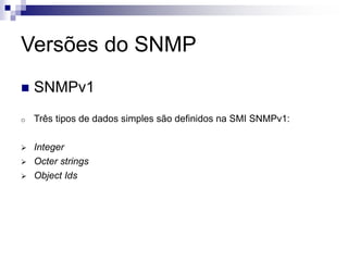 Versões do SNMP
 SNMPv1
o Três tipos de dados simples são definidos na SMI SNMPv1:
 Integer
 Octer strings
 Object Ids
 