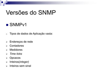 Versões do SNMP
 SNMPv1
o Tipos de dados de Aplicação vasta:
 Endereços de rede
 Contadores
 Medidores
 Time ticks
 Opcacos
 Inteiros(integer)
 Inteiros sem sinal
 