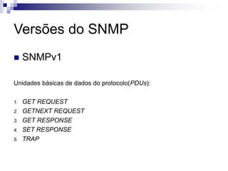 Versões do SNMP
 SNMPv1
Unidades básicas de dados do protocolo(PDUs):
1. GET REQUEST
2. GETNEXT REQUEST
3. GET RESPONSE
4. SET RESPONSE
5. TRAP
 