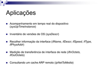 Aplicações
 Acompanhamento em tempo real do dispositivo
(sysUpTimeInstance)
 Inventário de versões de OS (sysDescr)
 Recolher informação da interface (ifName, ifDescr, ifSpeed, ifType,
ifPhysAddr)
 Medição de transferência de interface de rede (iflnOctets,
ifOutOctets)
 Consultando um cache ARP remoto (ipNetToMedia)
 