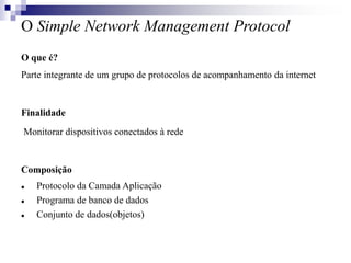 O Simple Network Management Protocol
O que é?
Parte integrante de um grupo de protocolos de acompanhamento da internet
Finalidade
Monitorar dispositivos conectados à rede
Composição
 Protocolo da Camada Aplicação
 Programa de banco de dados
 Conjunto de dados(objetos)
 