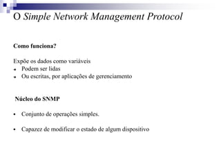 O Simple Network Management Protocol
Como funciona?
Expõe os dados como variáveis
 Podem ser lidas
 Ou escritas, por aplicações de gerenciamento
Núcleo do SNMP
 Conjunto de operações simples.
 Capazez de modificar o estado de algum dispositivo
 