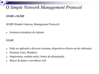 O Simple Network Management Protocol
SNMP x SGMP
SGMP (Simple Gateway Management Protocol):
 Gerencia roteadores de internet
SNMP:
 Pode ser aplicado a diversos sistemas, dispositivos físicos ou até softwares:
 Sistemas Unix, Windows
 Impressoras, modem racks, fontes de alimentação
 Banco de dados e servidores web
 