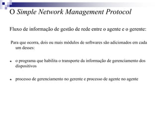 O Simple Network Management Protocol
Fluxo de informação de gestão de rede entre o agente e o gerente:
Para que ocorra, dois ou mais módulos de softwares são adicionados em cada
um desses:
 o programa que habilita o transporte da informação de gerenciamento dos
dispositivos
 processo de gerenciamento no gerente e processo de agente no agente
 
