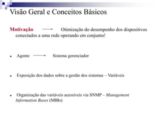 Visão Geral e Conceitos Básicos
Motivação Otimização do desempenho dos dispositivos
conectados a uma rede operando em conjunto!
 Agente Sistema gerenciador
 Exposição dos dados sobre a gestão dos sistemas – Variáveis
 Organização das variáveis acessíveis via SNMP – Management
Information Bases (MIBs)
 