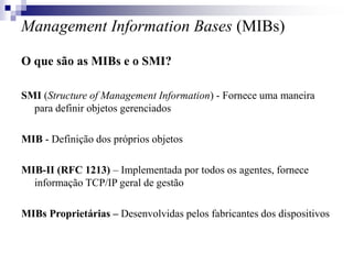 Management Information Bases (MIBs)
O que são as MIBs e o SMI?
SMI (Structure of Management Information) - Fornece uma maneira
para definir objetos gerenciados
MIB - Definição dos próprios objetos
MIB-II (RFC 1213) – Implementada por todos os agentes, fornece
informação TCP/IP geral de gestão
MIBs Proprietárias – Desenvolvidas pelos fabricantes dos dispositivos
 