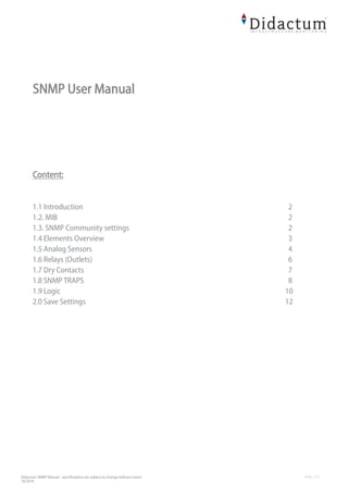 Didactum SNMP Manual - specifications are subject to change without notice
10/2014
SNMP User Manual
Content:
1.1 Introduction 2
1.2. MIB 2
1.3. SNMP Community settings 2
1.4 Elements Overview 3
1.5 Analog Sensors 4
1.6 Relays (Outlets) 6
1.7 Dry Contacts 7
1.8 SNMP TRAPS 8
1.9 Logic 10
2.0 Save Settings 12
 