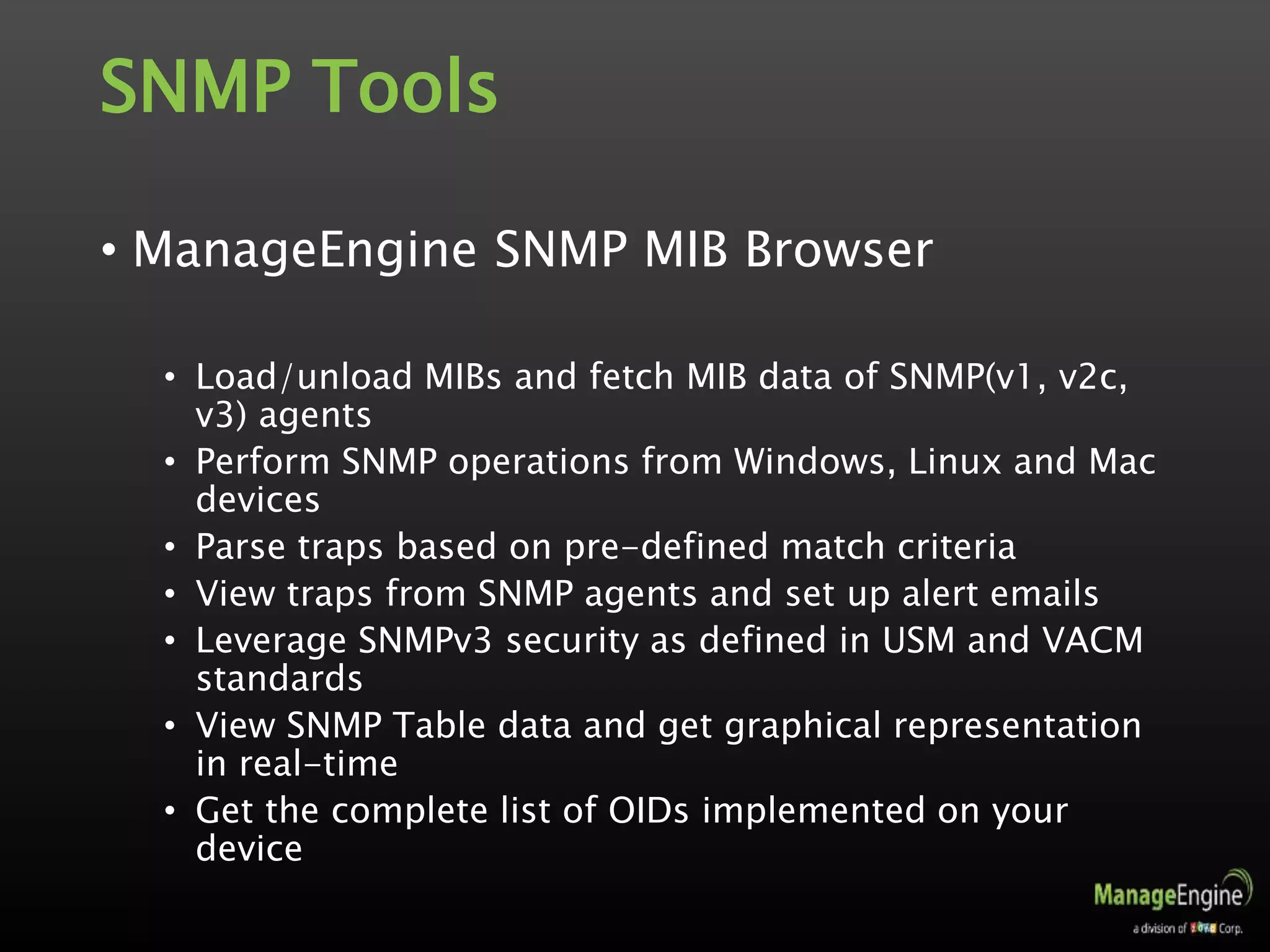 SNMP Tools
• ManageEngine SNMP MIB Browser
• Load/unload MIBs and fetch MIB data of SNMP(v1, v2c,
v3) agents
• Perform SNMP operations from Windows, Linux and Mac
devices
• Parse traps based on pre-defined match criteria
• View traps from SNMP agents and set up alert emails
• Leverage SNMPv3 security as defined in USM and VACM
standards
• View SNMP Table data and get graphical representation
in real-time
• Get the complete list of OIDs implemented on your
device
 