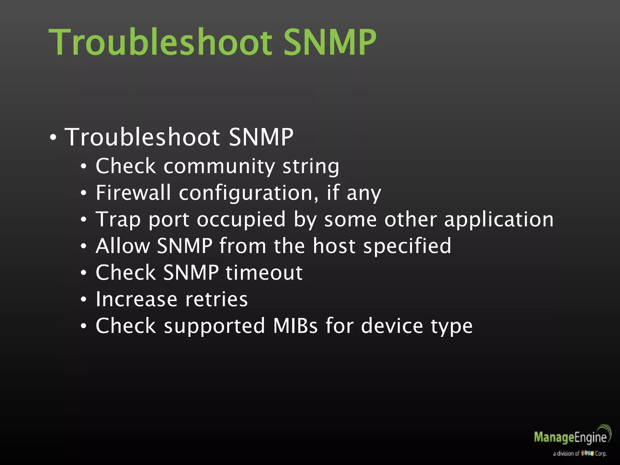 Troubleshoot SNMP
• Troubleshoot SNMP
• Check community string
• Firewall configuration, if any
• Trap port occupied by some other application
• Allow SNMP from the host specified
• Check SNMP timeout
• Increase retries
• Check supported MIBs for device type
 
