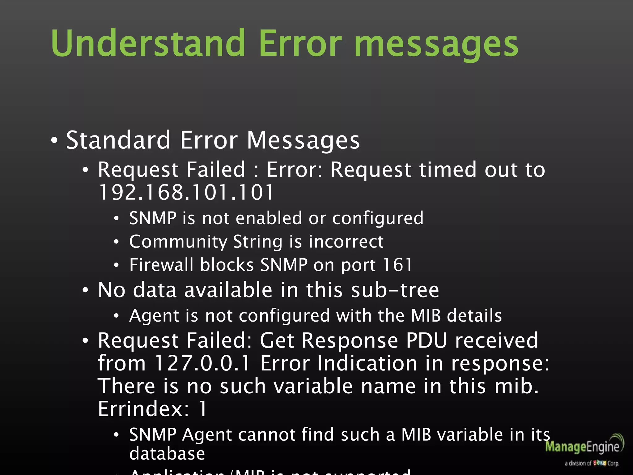 Understand Error messages
• Standard Error Messages
• Request Failed : Error: Request timed out to
192.168.101.101
• SNMP is not enabled or configured
• Community String is incorrect
• Firewall blocks SNMP on port 161
• No data available in this sub-tree
• Agent is not configured with the MIB details
• Request Failed: Get Response PDU received
from 127.0.0.1 Error Indication in response:
There is no such variable name in this mib.
Errindex: 1
• SNMP Agent cannot find such a MIB variable in its
database
 