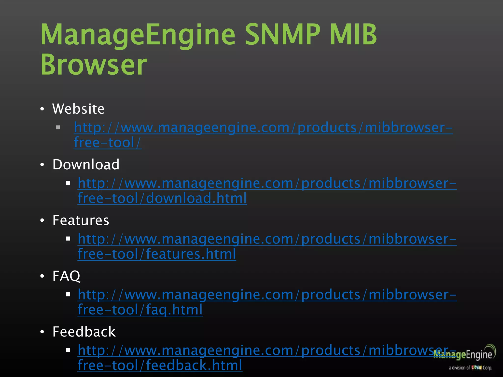 ManageEngine SNMP MIB
Browser
• Website
 http://www.manageengine.com/products/mibbrowser-
free-tool/
• Download
 http://www.manageengine.com/products/mibbrowser-
free-tool/download.html
• Features
 http://www.manageengine.com/products/mibbrowser-
free-tool/features.html
• FAQ
 http://www.manageengine.com/products/mibbrowser-
free-tool/faq.html
• Feedback
 http://www.manageengine.com/products/mibbrowser-
free-tool/feedback.html
 