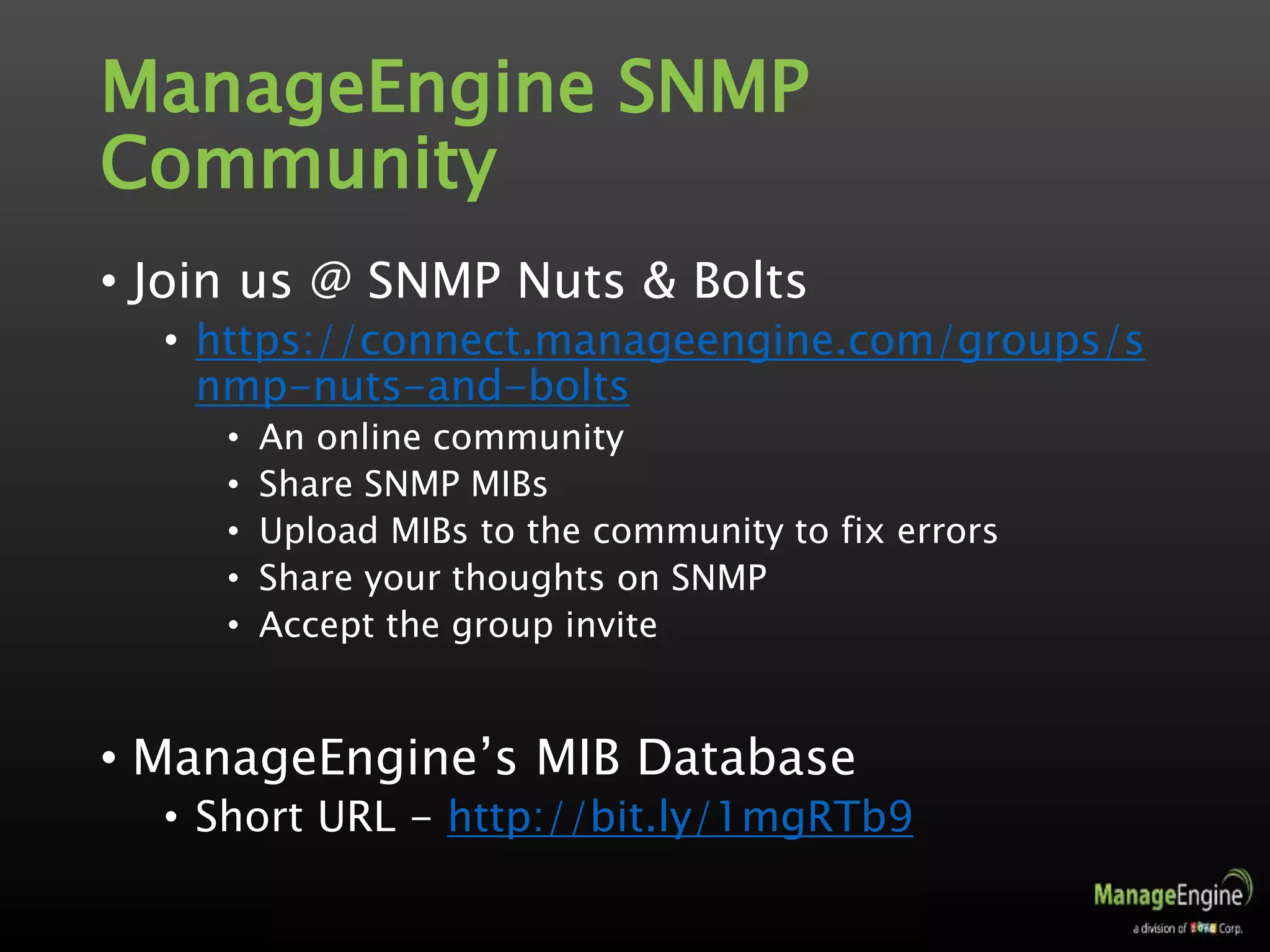 ManageEngine SNMP
Community
• Join us @ SNMP Nuts & Bolts
• https://connect.manageengine.com/groups/s
nmp-nuts-and-bolts
• An online community
• Share SNMP MIBs
• Upload MIBs to the community to fix errors
• Share your thoughts on SNMP
• Accept the group invite
• ManageEngine’s MIB Database
• Short URL - http://bit.ly/1mgRTb9
 