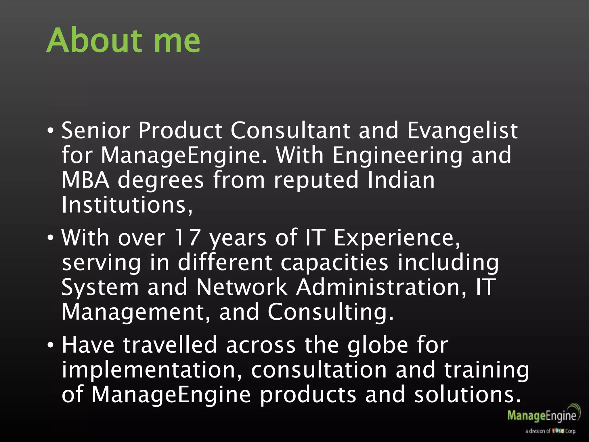 About me
• Senior Product Consultant and Evangelist
for ManageEngine. With Engineering and
MBA degrees from reputed Indian
Institutions,
• With over 17 years of IT Experience,
serving in different capacities including
System and Network Administration, IT
Management, and Consulting.
• Have travelled across the globe for
implementation, consultation and training
of ManageEngine products and solutions.
 